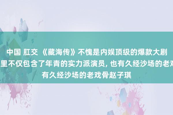 中国 肛交 《藏海传》不愧是内娱顶级的爆款大剧, 这部作品里不仅包含了年青的实力派演员, 也有久经沙场的老戏骨赵子琪