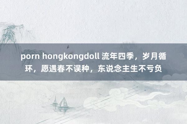 porn hongkongdoll 流年四季，岁月循环，愿遇春不误种，东说念主生不亏负