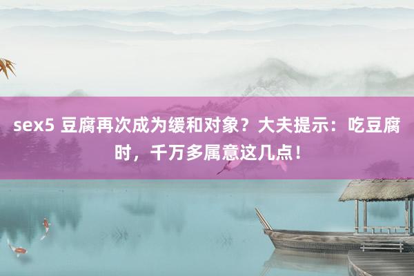 sex5 豆腐再次成为缓和对象？大夫提示：吃豆腐时，千万多属意这几点！